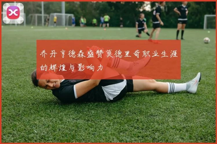 乔丹亨德森盛赞莫德里奇职业生涯的辉煌与影响力