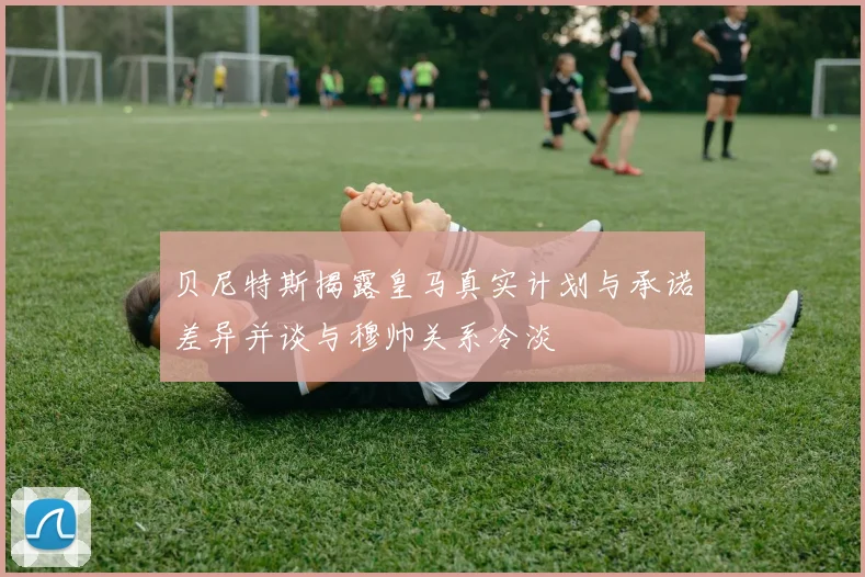 贝尼特斯揭露皇马真实计划与承诺差异并谈与穆帅关系冷淡