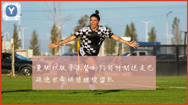 曼联积极寻求替补门将计划送走巴延德尔希顿将继续留队