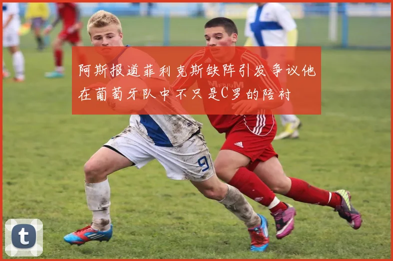 阿斯报道菲利克斯缺阵引发争议他在葡萄牙队中不只是C罗的陪衬