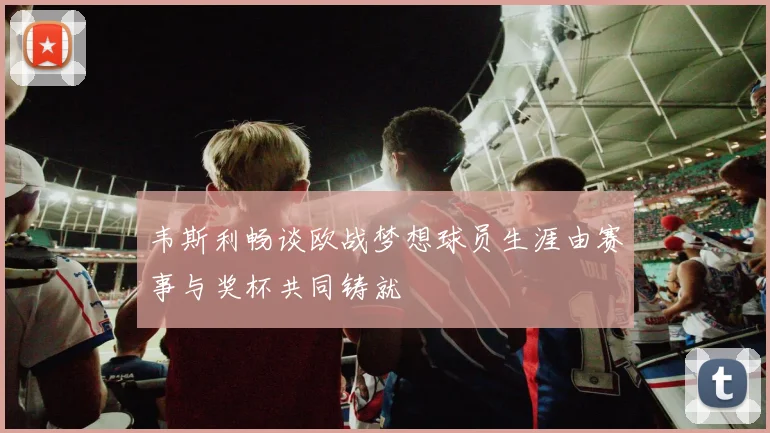 韦斯利畅谈欧战梦想球员生涯由赛事与奖杯共同铸就