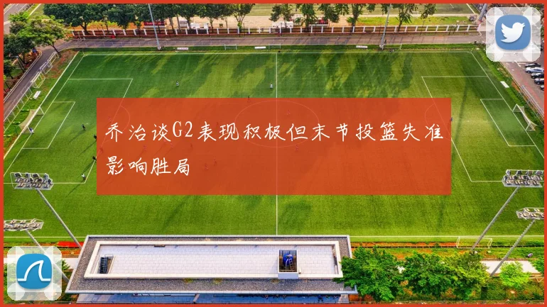 乔治谈G2表现积极但末节投篮失准影响胜局