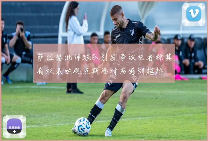 萨拉赫批评球队引发争议记者称其有权表达观点斯洛特或感到尴尬