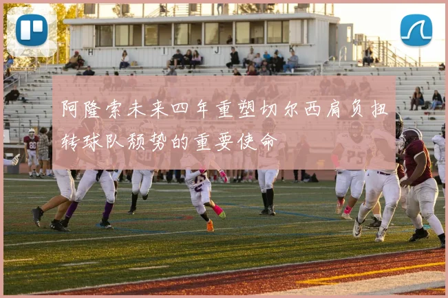 阿隆索未来四年重塑切尔西肩负扭转球队颓势的重要使命