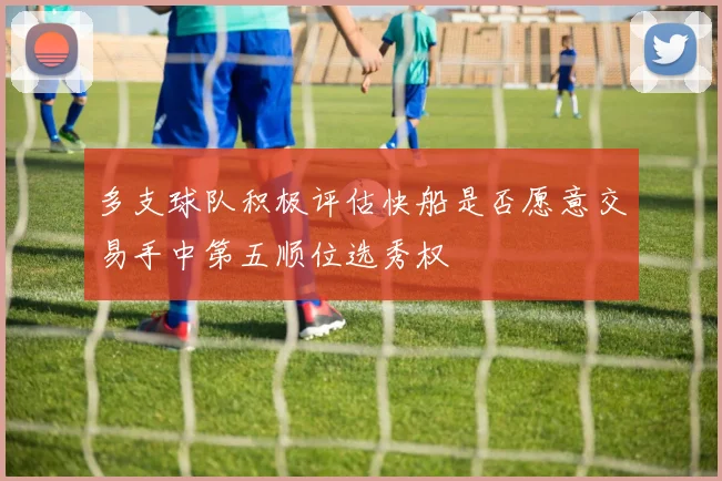 多支球队积极评估快船是否愿意交易手中第五顺位选秀权
