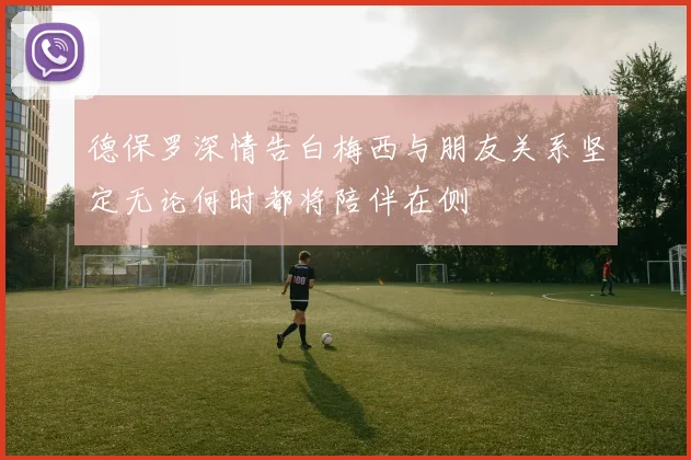 德保罗深情告白梅西与朋友关系坚定无论何时都将陪伴在侧