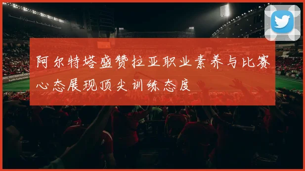 阿尔特塔盛赞拉亚职业素养与比赛心态展现顶尖训练态度