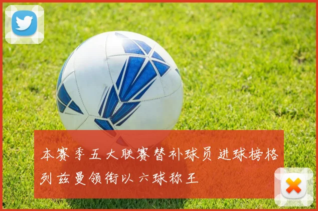 本赛季五大联赛替补球员进球榜格列兹曼领衔以六球称王