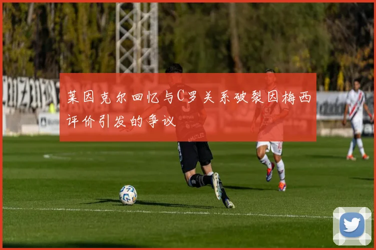 莱因克尔回忆与C罗关系破裂因梅西评价引发的争议