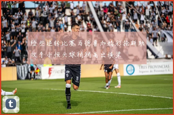 险些逆转比赛马德鲁加精彩抢断助攻李小恒头球稍稍高出横梁
