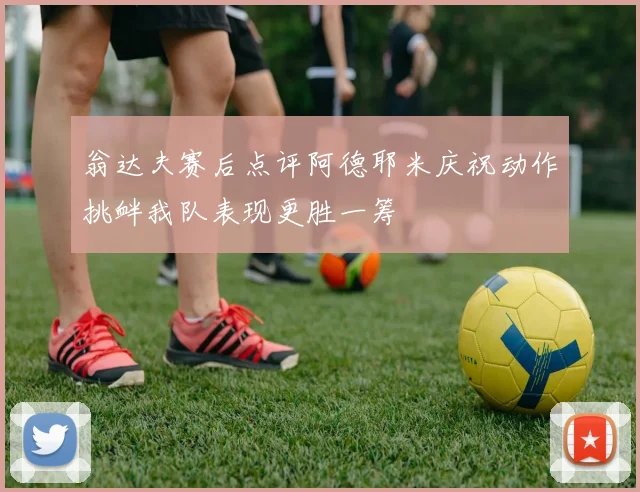 翁达夫赛后点评阿德耶米庆祝动作挑衅我队表现更胜一筹