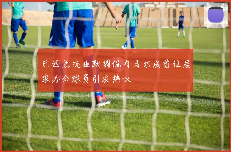 巴西总统幽默调侃内马尔成首位居家办公球员引发热议