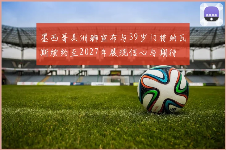 墨西哥美洲狮宣布与39岁门将纳瓦斯续约至2027年展现信心与期待