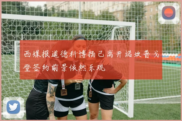西媒报道德科博扬已离开诺坎普戈登签约前景依然乐观